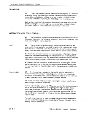 Page 690Automated Attendant Application Package 
TRANSFERS 
3.4 Callers are unable to transfer the other party to a group. If a transfer is 
attempted during any stage of the feature, the caller will terminate the fea- 
ture and be recalled by the held party. For the console, a RELEASE is disal- 
lowed; for SUPERSE~telephones, the RELEASE prompt does not appear. 
Calls can be transferred indirectly to groups by calling an extension that has 
Call Forwarding No Answer to a group and releasing the held caller to...