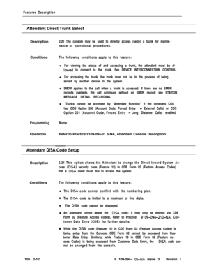 Page 70Features DescriptionAttendant Direct Trunk Select
Description
2.20 The console may be used to directly access (seize) a trunk for mainte-
nance or operational procedures.Conditions
The following conditions apply to this feature:
lFor viewing the status of and accessing a trunk, the attendant must be al-
iowed to connect to the trunk. See DEVICE INTERCONNECTION CONTROL.
lFor accessing the trunk, the trunk must not be in the process of being
seized by another device in the system.
lSMDR applies to the call...