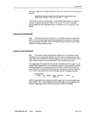 Page 693Operation 
and then hangs up. The total duration of the trunk call was 20 minutes and 
12 
seconds. 
123456789012345678901234567890123456789012345678901234567890123456 
06/28 12:32 00:20:12 TOO1 020 123 555 555 
If the caller arrives at a group again or after SMDR has already recorded an 
answer, no special entries are made in the record. The Auto-Attendant 
group appears as the called destination, third party etc. as would any hunt 
group. 
ANALOG NEl%ORKING 
3.20 Analog networking information in the...