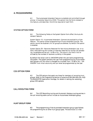 Page 6954. PROGRAMMING 
4.1 The Automated Attendant feature is enabled and controlled through 
entries in Customer Data Entry (CDE). This section lists the forms related to 
this feature, and describes the entries required on each form. 
SYSTEM OPTION FORM 
4.2 The following fields on the System Option form affect the Auto At- 
tendant feature. 
System Option 16 -Automated Attendant: Controls the availability of the 
feature. This option allows programming of Auto-Attendant groups. The 
option cannot be disabled...