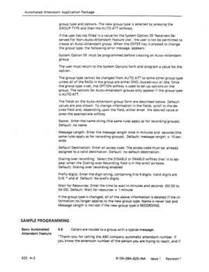 Page 696Automated Attendant Application Package 
group type and options. The new group type is selected by pressing the 
GROUP TYPE and then the AUTO ATT softkeys. 
If the user has not filled in a value for the System Option 59 ‘Receivers Re- 
served For Non-Auto-Attendant Feature Use’, the user is not be permitted to 
create an Auto-Attendant group. When the ENTER key is pressed to change 
the group type, the following error message appears: 
System Option 59 must be programmed before creating an Auto-Attendant...