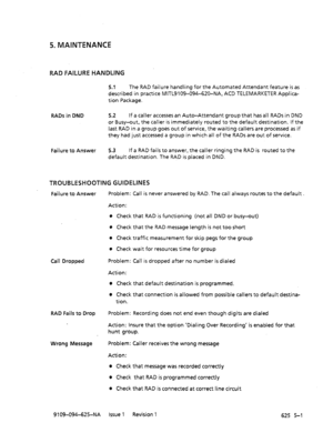 Page 6995. MAINTENANCE 
RAD FAILURE HANDLING 
5.1 The RAD failure handling for the Automated Attendant feature is as 
described in practice MITL9109-094-620-NA, ACD TELEMARKETER Applica- 
tion Package. 
RADs in DND 5.2 If a caller accesses an Auto-Attendant group that has all RADs in DND 
or Busy-out, the caller is immediately routed to the default destination. If the 
last RAD in a group goes out of service, the waiting callers are processed as if 
they had just accessed a group in which all of the RADs are out...