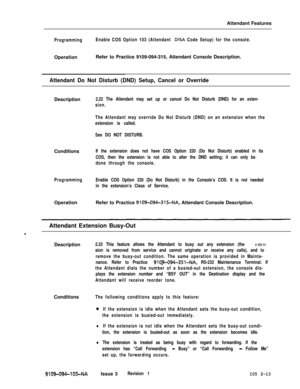 Page 71Attendant FeaturesProgrammingEnable COS Option 103 (Attendant DISA Code Setup) for the console.OperationRefer to Practice 9109-094-315, Attendant Console Description.
Attendant Do Not Disturb (DND) Setup, Cancel or OverrideDescription
2.22 The Attendant may set up or cancel Do Not Disturb (DND) for an exten-
sion.
The Attendant may override Do Not Disturb (DND) on an extension when the
extension is called.
See DO NOT DISTURB.Conditions
If the extension does not have COS Option 220 (Do Not Disturb)...