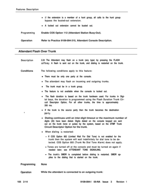 Page 72Features Description
lIf the extension is a member of a hunt group, all calls to the hunt group
bypass the busied-out extension.
lA locked out extension cannot be busied out.
ProgrammingEnable COS Option 112 (Attendant Station Busy-Out).
OperationRefer to Practice 9109-094-315, Attendant Console Description.
Attendant Flash Over Trunk
Description2.24 The Attendant may flash on a trunk (any type) by pressing the FLASH
softkey. A flash is sent out on the trunk, and dialing is restarted on the...