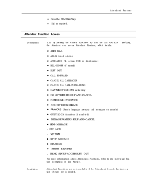 Page 73Attendant Featuresl Press the FLASH 
softkey.
l Dial as required.
Attendant Function Access
Description2.25By pressing the Console FUNCTION key and the ATT FUNCTION softkey,
the Attendant can access Attendant Functions, which include:ABBR DIAL
ALARM (read alarms)
APPLICATION (To access CDE or Maintenance)
BELL ON/OFF (if named)BUSY OUT
CALL FORWARD
CANCEL ALL CALLBACKS
CANCEL ALL CALL FORWARDINGDAY/NIGHT l/NIGHT 2 switching
DO NOT DISTURB SETUP AND CANCEL
FLEXIBLE NIGHT SERVICE
FORCED TRUNK RELEASE...