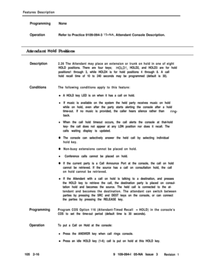 Page 74Features Description
ProgrammingNone
OperationRefer to Practice 9109-094-3 
15-NA, Attendant Console Description.
Attendant 
Hoid Positions
Description2.26 The Attendant may place an extension or trunk on hold in one of eight
HOLD positions. There are four keys; 
HOLDl, HOLD2, and HOLD3 are for hold
positions1 through 3, while HOLD4 is for hold positions 4 through 8. A call
hold recall time of 10 to 240 seconds may be programmed (default is 30).
ConditionsThe following conditions apply to this feature:l...