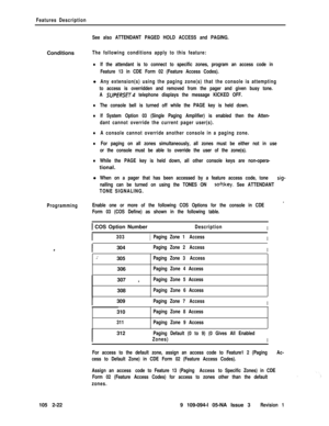 Page 80Features Description
See also ATTENDANT PAGED HOLD ACCESS and PAGING.Conditions
The following conditions apply to this feature:
lIf the attendant is to connect to specific zones, program an access code in
Feature 13 in CDE Form 02 (Feature Access Codes).l
Any extension(s) using the paging zone(s) that the console is attempting
to access is overridden and removed from the pager and given busy tone.
A 
SUPERSET telephone displays the message KICKED OFF.
lThe console bell is turned off while the PAGE key is...