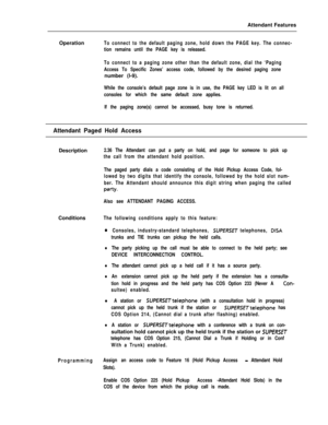 Page 81Attendant Features
OperationTo connect to the default paging zone, hold down the PAGE key. The connec-
tion remains until the PAGE key is released.
To connect to a paging zone other than the default zone, dial the ‘Paging
Access To Specific Zones’ access code, followed by the desired paging zonenumber (l-9).
While the console’s default page zone is in use, the PAGE key LED is lit on all
consoles for which the same default zone applies.
If the paging zone(s) cannot be accessed, busy tone is returned....