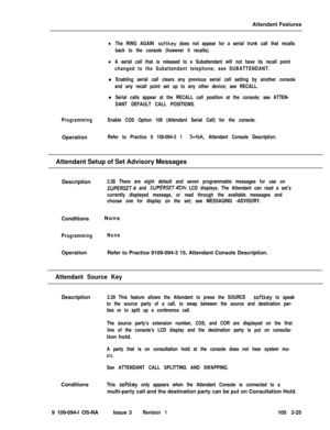 Page 83Attendant FeatureslThe RING AGAIN softkey does not appear for a serial trunk call that recalls
back to the console (however it recalls).
lA serial call that is released to a Subattendant will not have its recall point
changed to the Subattendant telephone; see SUBATTENDANT.l
Enabling serial call clears any previous serial call setting by another console
and any recall point set up to any other device; see RECALL.l
Serial calls appear at the RECALL call position at the console; see ATTEN-
DANT DEFAULT...