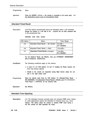 Page 84Features Description
Programming
None
OperationPress the SOURCE 
softkey - the console is connected to the source party andthe destination party is put on Consultation Hold.
Attendant Timed Recall
Description2.40 This feature automatically alerts the Attendant when a call extended
through the console or a call held at the 
consoie has not been answered with-
in the preselected time.
Selectable recall times include:
COS OptionNameTimer Range
115Attendant-Timed Recall 
- No Answer5 to 240 s(0 
= disable)...