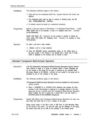 Page 86Features DescriptionConditions
The following conditions apply to this feature:
lCalls that are not completed within the campon time-out will recall; see
RECALL.
lThe transferred party must be able to connect to the’busy party; see DE-
VICE INTERCONNECTION CONTROL.
lA transfer cannot be made to a locked-out extension.
ProgrammingSpecify a time-out period in COS Option 117 (Attendant-Timed Recall 
-CAM-
PON); (default time is 30 seconds). A value of 0 disables recall from Camponto the Attendant.
Enable COS...