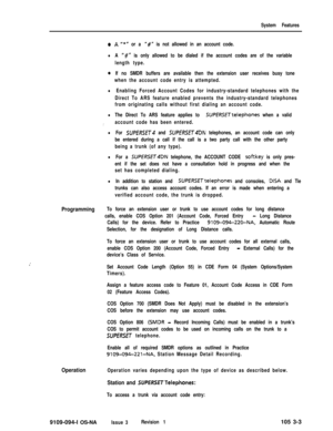 Page 91System Features
1’
.A“*n or a ‘I#” is not allowed in an account code.
lA ‘I#” is only allowed to be dialed if the account codes are of the variable
length type.
oIf no SMDR buffers are available then the extension user receives busy tone
when the account code entry is attempted.
lEnabling Forced Account Codes for industry-standard telephones with the
Direct To ARS feature enabled prevents the industry-standard telephones
from originating calls without first dialing an account code.
lThe Direct To ARS...