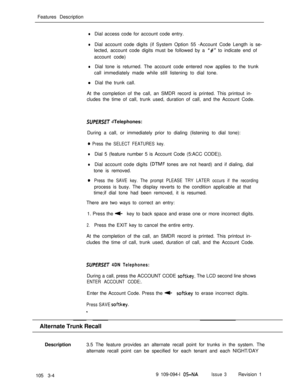 Page 92Features DescriptionlDial access code for account code entry.
lDial account code digits (if System Option 55 -Account Code Length is se-
lected, account code digits must be followed by a 
‘I#” to indicate end of
account code)
lDial tone is returned. The account code entered now applies to the trunk
call immediately made while still listening to dial tone.
l Dial the trunk call.
At the completion of the call, an SMDR record is printed. This printout in-
cludes the time of call, trunk used, duration of...