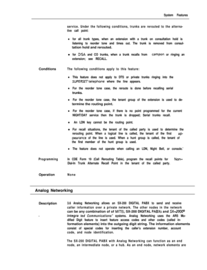 Page 93System Features
service. Under the following conditions, trunks are rerouted to the alterna-
tive call point:
lfor all trunk types, when an extension with a trunk on consultation hold is
listening to reorder tone and times out. The trunk is removed from consul-tation hold and rerouted.
l
for DISA and CO trunks, when a trunk recalls from campon or ringing an
extension; see RECALL.Conditions
The following conditions apply to this feature:
lThis feature does not apply to DTS or private trunks ringing into...