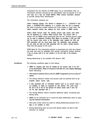 Page 94Features Description
transmitted into the network via DTMF digits. As an intermediate node, all
information elements received by the intermediate node are passed on to the
next node. As a hub, the 5X-200 DIGITAL PABX receives information elements
to provide Calling Party identification.
The information elements are:
Caller’s Extension Number: This element is displayed on a 
SUPERSET tele-
phone, a 
SUPE/?SEh4DN telephone, or a console; when the call is answered,
the caller’s extension number replaces the...