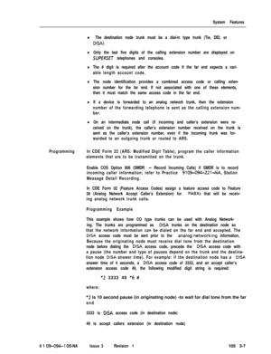 Page 95System Features
l The destination node trunk must be a dial-in type trunk (Tie, DID, or
DISA).
lOnly the last five digits of the calling extension number are displayed on
SUPERSET telephones and consoles.
lThe # digit is required after the account code if the far end expects a vari-
able length account code.
lThe node identification provides a combined access code or calling exten-
sion number for the far end. If not associated with one of these elements,
then it must match the same access code in the...