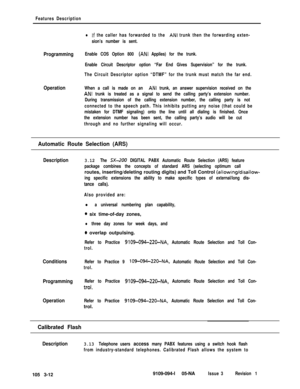 Page 100Features Description
lIf the caller has forwarded to the ANI trunk then the forwarding exten-
sion’s number is sent.
ProgrammingEnable COS Option 800 (ANI Applies) for the trunk.
Enable Circuit Descriptor option “Far End Gives Supervision” for the trunk.
The Circuit Descriptor option “DTMF” for the trunk must match the far end.
OperationWhen a call is made on an ANI trunk, an answer supervision received on the
ANI trunk is treated as a signal to send the calling party’s extension number.
During...