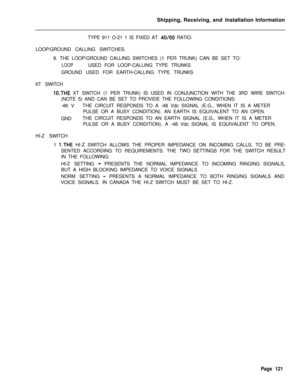 Page 127Shipping, Receiving, and Installation Information
TYPE 911 O-21 1 IS FIXED AT 40/60 RATIO.
LOOP/GROUND CALLING SWITCHES
9. THE LOOP/GROUND CALLING SWITCHES (1 PER TRUNK) CAN BE SET TO:
LOOPUSED FOR LOOP-CALLING TYPE TRUNKS
GROUND USED FOR EARTH-CALLING TYPE TRUNKS
XT SWITCH
lO.THE XT SWITCH (1 PER TRUNK) IS USED IN CONJUNCTION WITH THE 3RD WIRE SWITCH
(NOTE 5) AND CAN BE SET TO PROVIDE THE FOLLOWING CONDITIONS:
-48 VTHE CIRCUIT RESPONDS TO A -48 Vdc SIGNAL (E.G., WHEN IT IS A METER
PULSE OR A BUSY...