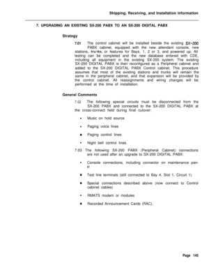 Page 151Shipping, Receiving, and Installation Information
7. UPGRADING AN EXISTING SX-200 PABX TO AN SX-200 DIGITAL PABX
Strategy7.01The control cabinet will be installed beside the existing SX-ZOOPABX cabinet, equipped with the new attendant console, new
stations, 
tru-rks, or features for Bays, 1, 2 or 3, and powered up. All
testing can be completed and the new database entered with CDE,
including all equipment in the existing SX-200 system. The existing
SX-200 DIGITAL PABX is then reconfigured as a Peripheral...
