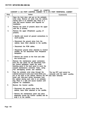 Page 156SECTION MITL9109-094-200-NACHART 8-l (CONT’D)
CONVERT A 336 PORT CONTROL CABINET TO A 672 PORT PERIPHERAL CABINET
StepAction
Comments
4.Open the front door, and put on the antistatic
wrist strap. Remove all cards from the cabinet,
storing each in an antistatic bag. Place in a
safe and secure location until required for
installation.
5.
6.Remove the panel (if present) above the upper
card file (2 screws).
Remove the upper (Peripheral) 
cardfile (if
present).
- Identify and record all ground connections...