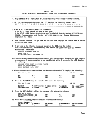 Page 171installation Forms
CHART 2-2
INITIAL POWER-UP PROCEDURES FROM THE ATTENDANT CONSOLE1.Repeat Steps 1 to 4 from Chart 2-1, Initial Power-up Procedures from the Terminal.
2. All 
LEDs on the console light and the LCD displays the following on two rows:
~non~n~ononno~nnnonoo~~~~~~n~~------------------------------3. If the HOLD 1 LED flashes, the RAM Test failed.
If the HOLD 2 LED flashes, the EPROM Test failed.If the HOLD 3 LED flashes, the 
IRQ Interrupt Test failed. Refer to Section MITL9109-094-
350-NA,...