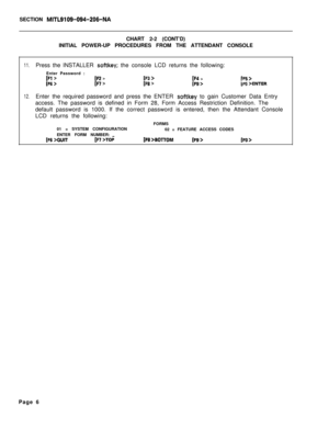 Page 172SECTION MITL9109-094-206-NACHART 2-2 (CONT’D)
INITIAL POWER-UP PROCEDURES FROM THE ATTENDANT CONSOLE
11.
12.Press the INSTALLER softkey; the console LCD returns the following:
Enter Password :
[Fl >[F2 >[F3 >[F4 >1~6 >[F7 >1~8 >[F9>IF5 >LFb >ENTEREnter the required password and press the ENTER 
softkey to gain Customer Data Entry
access. The password is defined in Form 28, Form Access Restriction Definition. The
default password is 1000. If the correct password is entered, then the Attendant Console
LCD...