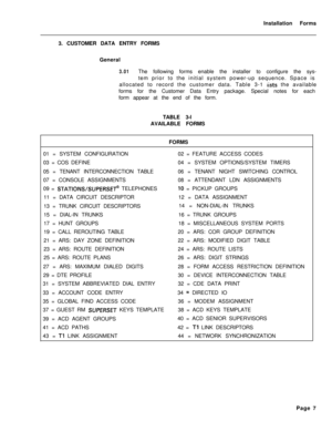 Page 173Installation Forms
3. CUSTOMER DATA ENTRY FORMS
General3.01The following forms enable the installer to configure the sys-
tem prior to the initial system power-up sequence. Space is
allocated to record the customer data. Table 3-1 
iists the available
forms for the Customer Data Entry package. Special notes for each
form appear at the end of the form.
TABLE 3-l
AVAILABLE FORMS
FORMS
01 = SYSTEM CONFIGURATION02 = FEATURE ACCESS CODES
03 = COS DEFINE04 = SYSTEM OPTIONS/SYSTEM TIMERS
05 = TENANT...