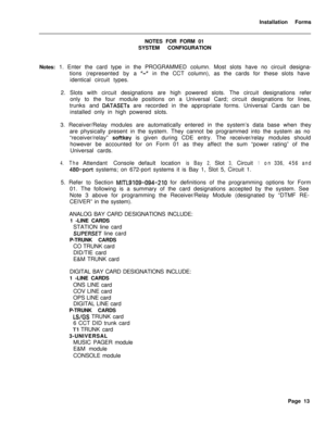 Page 179Installation Forms
NOTES FOR FORM 01
SYSTEM CONFIGURATION
Notes: 1. Enter the card type in the PROGRAMMED column. Most slots have no circuit designa-
tions (represented by a a-ain the CCT column), as the cards for these slots have
identical circuit types.
2. Slots with circuit designations are high powered slots. The circuit designations refer
only to the four module positions on a Universal Card; circuit designations for lines,
trunks and 
DATASETs are recorded in the appropriate forms. Universal Cards...