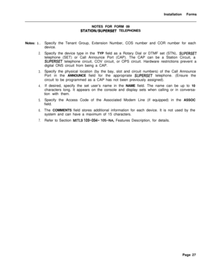 Page 193Installation Forms
Notes: 1.2.
3.
4.
5.
6.
7.NOTES FOR FORM 09
STATION/SUPERSET TELEPHONES
Specify the Tenant Group, Extension Number, COS number and COR number for each
device.
Specify the device type in the TYP field as a Rotary Dial or DTMF set (STN), 
SUPERSETtelephone (SET) or Call Announce Port (CAP). The CAP can be a Station Circuit, a
SUPERSET telephone circuit, COV circuit, or OPS circuit. Hardware restrictions prevent a
digital ONS circuit from being a CAP.
Specify the physical location (by the...