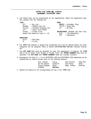 Page 195installation Forms
NOTES FOR FORM 09x (CONT’D)
SUPERSET TELEPHONE LINES
5. Line Select keys can be programmed as line appearances. Select the appearance type
and variants from the following list:
TYPE
KEY= Key Line
Multiple= Multiple Call Line
Personal= Personal Outgoing Line
DTS= Direct Trunk Select
Private= Private Trunk
Speed Call (default for keys 2 
- 15)
DIRECTION
BOTH= Both Way
IN= In OnlyRING
IMMED =
Immediate Ring
DELAY =
Delay Ring
NO= No Ring
SECRETARIAL (Multiple call lines only)
NON=...