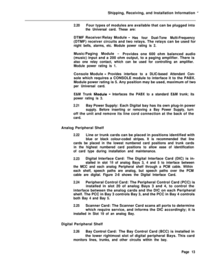 Page 21Shipping, Receiving, and Installation Information -
2.20Four types of modules are available that can be plugged into
the Universal card. These are:DTMF Receiver/Relay Module 
-Has four Dual-Tone Multi-Frequency(DTMF) receiver circuits and two relays. The relays can be used for
night bells, alarms, etc. Module power rating is 2.Music/Paging Module 
-Provides one 600 ohm balanced audio
(music) input and a 200 ohm output, to a paging amplifier. There is
also one relay contact, which can be used for...