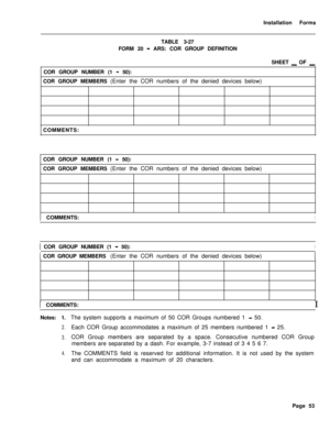 Page 219Installation Forms
TABLE 3-27
FORM 20 - ARS: COR GROUP DEFINITION
SHEET 
_ OF _COR GROUP NUMBER (1 
- 50):
COR GROUP MEMBERS (Enter the COR numbers of the denied devices below)
COMMENTS:
COR GROUP NUMBER (1 
4 50):
COR GROUP MEMBERS (Enter the COR numbers of the denied devices below)1 COMMENTS:
I1 COR GROUP NUMBER (1 
- 50):I
I COR GROUP MEMBERS (Enter the COR numbers of the denied devices below)1 COMMENTS:
I
Notes: 1.
2.
3.
4.The system supports a maximum of 50 COR Groups numbered 1 
- 50.
Each COR...