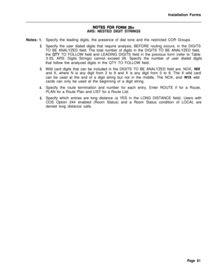 Page 227Installation Forms
Notes: 1.2.
3.
4.
5.
NOTES FOR FORM 26++ARS: NESTED DIGIT STRINGS
Specify the leading digits, the presence of dial tone and the restricted COR Groups.
Specify the user dialed digits that require analysis, BEFORE routing occurs, in the DIGITS
TO BE ANALYZED field. The total number of digits in the DIGITS TO BE ANALYZED field,
the 
QTY TO FOLLOW field and LEADING DIGITS field in the previous form (refer to Table
3-33, ARS: Digits Strings) cannot exceed 26. Specify the number of user...
