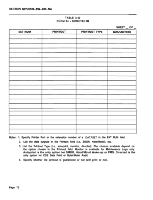 Page 236SECTION MITL9109-094-206-NATABLE 3-42
FORM 34 
- DIRECTED IOSHEET 
_ OF _
Notes: 1. Specify Printer Port or the extension number of a DATASET in the EXT NUM field.
2.List the data outputs in the Printout field (i.e., SMDR, Hotel/Motel), etc.
3. List the Printout Type (i.e., autoprint, monitor, directed). The choices available depend on
the option chosen in the Printout field. Monitor is available for Maintenance Logs only.Autoprint is the only option for SMDR, Hotel/Motel Wake-up or PMS. Directed is the...