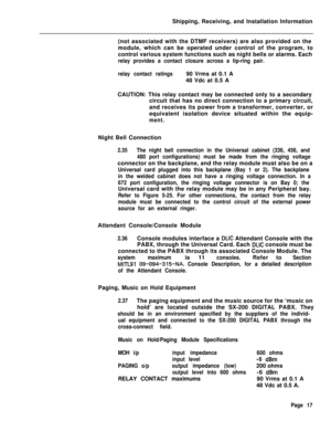 Page 25Shipping, Receiving, and Installation Information
(not associated with the DTMF receivers) are also provided on the
module, which can be operated under control of the program, to
control various system functions such as night bells or alarms. Eachrelay provides a contact closure across a tip-ring pair.
relay contact ratings90 Vrms at 0.1 A
48 Vdc at 0.5 A
CAUTION: This relay contact may be connected only to a secondary
circuit that has no direct connection to a primary circuit,
and receives its power...