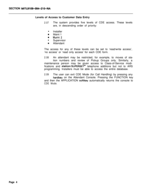 Page 326SECTION MITL9109-094~Zl O-NALevels of Access to Customer Data Entry
2.07The system provides five levels of CDE access. These levels
are, in descending order of priority:
lInstaller
0Maint 1
aMdint 2
lSupervisor
0Attendant
The access for any of these levels can be set to ‘read/write access’,
‘no access’ or ‘read only access’ for each CDE form.
2.08An attendant may be restricted, for example, to moves of sta-
tion numbers and review of Pickup Groups only. Similarly, a
maintenance person may be given access...