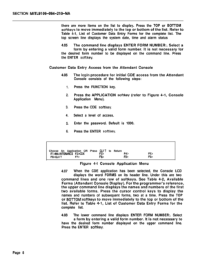 Page 330SECTION MITL9109-094-210-NA
there are more items on the list to display. Press the TOP or BOTTOM
softkeys to move immediately to the top or bottom of the list. Refer to
Table 4-1, List of Customer Data Entry Forms for the complete list. The
top screen line displays the system date, time and alarm status
4.05The command line displays ENTER FORM NUMBER:. Select a
form by entering a valid form number. It is not necessary for
the desired form number to be displayed on the command line. Press
the ENTER...