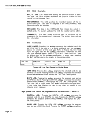 Page 334SECTION MITL9109-094-210-NA
4.12Field DescriptionBAY, SLT and CCT: These fields specify the physical location of each
card type. The circuit number represents the physical location of each
module on the Universal Card.
PROGRAMMED: This field specifies the intendsd location of the re-
quired card types. Data can be assigned to the PROGRAMMED field
before the cards are installed.
INSTALLED: The data in the INSTALLED field reflects the actual in-
stalled cards. The system updates this field; the installer...