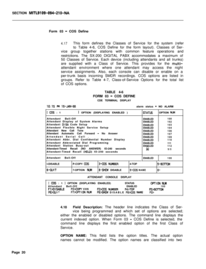 Page 342SECTION MITL9109-094-210-NAForm 03 
- COS Define
4.17This form defines the Classes of Service for the system (refer
to Table 4-6, COS Define for the form layout). Classes of Ser-
vice group together stations with common feature operations and
restrictions. The SX-200 DIGITAL PABX accommodates a maximum of
50 Classes of Service. Each device (including attendants and all trunks)
are supplied with a Class of Service. This provides for the 
multi-attendant environment where one attendant may access the...