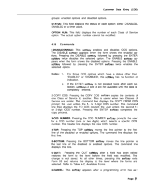 Page 343Customer Data Entry (CDE)
groups: enabled options and disabled options.
STATUS: This field displays the status of each option; either DISABLED,
ENABLED or a timer value.
OPTION NUM: This field displays the number of each Class of Service
option. The actual option number cannot be modified.
4.19Commands
l-DISABLE/ENABLE: This softkey enables and disables COS options.
The DISABLE 
softkey appears when the form shows the enabled op-
tions. Pressing the DISABLE 
sof-tkey followed by pressing the ENTER...