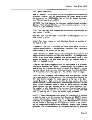 Page 359Customer Data Entry (CDE)
4.32Field Description
BAY, SLT and CCT: These fields specify the physical location of each
Attendant Console. They are generated by the system based on whatwas entered in the PROGRAMMED field in Form 01, System Configura-
tion. This field cannot be modified.EXT 
WJM: This field displays the extension number of each Attendant
Console. Calls directed to the console’s extension number route to
softkey 2 on the Attendant Console.COS: This field lists the Class-of-Service number...