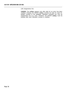 Page 360SECTION MITL9109-094-210-NALDN Assignments first.
O-ENTER: This 
softkey appears only after data for an entry has been
modified. Pressing the ENTER 
softkey commits the data for each At-
tendant Console to the database. Attendant Consoles can only be
programmed one at a time. Therefore, the ENTER 
softkey must be
pressed after each Attendant Console is modified.
Page 38 