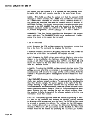 Page 362SECTION MITL9109-094-210-NA
only appear once per console. If it is required that two consoles share
the same LDN, then both consoles must be in the same Tenant Group.LABEL:This field specifies the actual text that the console LCD
displays as 
softkey prompts. The LABEL field provides for a maximum
of 12 characters. The label for console 
softkey 1 defaults to RECALL
and cannot be modified. The label for console 
softkey 2 defaults to
INTERNAL. 
Softkey 2 is shared between the extension number pro-...