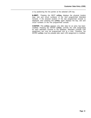 Page 363Customer Data Entry (CDE)
or by positioning the line pointer at the selected LDN key.g-NEXT:Pressing the NEXT softkey displays the physical location
(bay, slot and circuit numbers) of the next programmed Attendant
Console. If the physical location of the last programmed console is
displayed, then pressing this 
softkey again displays the bay, slot and
circuit numbers of the first programmed console.
O-ENTER: This 
softkey appears only after data for an entry has been
modified. Pressing the ENTER 
softkey...