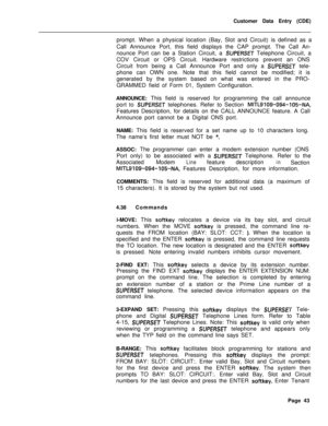 Page 365Customer Data Entry (CDE)
prompt. When a physical location (Bay, Slot and Circuit) is defined as a
Call Announce Port, this field displays the CAP prompt. The Call An-
nounce Port can be a Station Circuit, a SUPERSET Telephone Circuit, a
COV Circuit or OPS Circuit. Hardware restrictions prevent an ONS
Circuit from being a Call Announce Port and only a 
SUPERSET tele-
phone can OWN one. Note that this field cannot be modified; it is
generated by the system based on what was entered in the PRO-
GRAMMED...