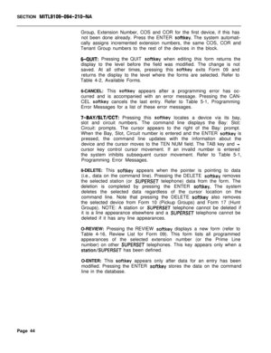 Page 366SECTION MITL9109-094~Zl O-NAGroup, Extension Number, COS and COR for the first device, if this has
not been done already. Press the ENTER 
softkey. The system automati-
cally assigns incremented extension numbers, the same COS, COR and
Tenant Group numbers to the rest of the devices in the block.
6-QUIT: Pressing the QUIT softkey when editing this form returns the
display to the level before the field was modified. The change is not
saved. At all other times, pressing this 
softkey exits Form 09 and...