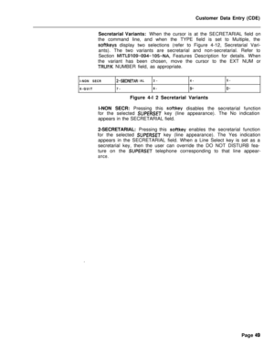 Page 371Customer Data Entry (CDE)
Secretarial Variants: When the cursor is at the SECRETARIAL field on
the command line, and when the TYPE field is set to Multiple, thesoftkeys display two selections (refer to Figure 4-12, Secretarial Vari-
ants). The two variants are secretarial and non-secretarial. Refer to
Section 
MITL9109-094-105-NA, Features Description for details. When
the variant has been chosen, move the cursor to the EXT NUM or
TRUI\!K NUMBER field, as appropriate.
I-NON SECR
6-QUIT
2-SECRETARIAL3-4-...