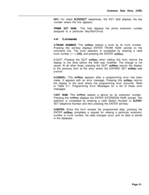 Page 373Customer Data Entry (CDE)
KEY: For listed SUPERSET telephones, the KEY field displays the key
number where the line appears.
PRIME EXT NUM:This field displays the prime extension number
assigned to a particular Bay/Slot/Circuit.
4.44
C>mmands3-TRUNK NUMBER: This 
softkey selects a trunk by its trunk number.
Pressing this sof-tkey displays ENTER TRUNK NUM: prompt on the
command line. The trunk selection is completed by entering a valid
trunk number (1
- 200), and pressing the ENTER softkey.6-QUIT:...