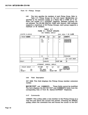 Page 374SECTION MITL9109-094-210-NAForm 10 
-Pickup Groups
4.45This form specifies the members of each Pickup Group. Refer to
Table 4-17, Pickup Groups for the form layout. Memberships are
specified by the extension number of a Rotary Dial or DTMF set or the
Prime Line number of a 
SUPERSET telephone. Attendant Consoles arenot allowed. The SX-200 DIGITAL PABX with Generic 1003 software
supports a maximum of 50 Pickup Groups; each group supports a
maximum of 50 members.TABLE 4-17
4:26 P&l 15-JAN-88FORM 10 
-...