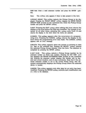 Page 375Customer Data Entry (CDE)NUM field. Enter a valid extension number and press the ENTER soft-
key.Note:
This softkey only appears if there is data present in this form.5-PICKUP GROUP: This 
softkey selects the Pickup Group to be dis-
played. Pressing the PICKUP GROUP softkey displays the ENTER PICKUPGROUP NUM: prompt on the command line. Enter the Pickup Group
number and press the ENTER softkey.6-QUIT: Pressing the QUIT 
softkey when editing this form returns the
display to the level before the field was...